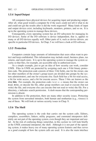 SEC. 1.5 OPERATING SYSTEM CONCEPTS 45
1.5.4 Input/Output
All computers have physical devices for acquiring input and producing output.
After all, what good would a computer be if the users could not tell it what to do
and could not get the results after it did the work requested? Many kinds of input
and output devices exist, including keyboards, monitors, printers, and so on. It is
up to the operating system to manage these devices.
Consequently, every operating system has an I/O subsystem for managing its
I/O devices. Some of the I/O software is device independent, that is, applies to
many or all I/O devices equally well. Other parts of it, such as device drivers, are
specific to particular I/O devices. In Chap. 5 we will have a look at I/O software.
1.5.5 Protection
Computers contain large amounts of information that users often want to pro-
tect and keep confidential. This information may include email, business plans, tax
returns, and much more. It is up to the operating system to manage the system se-
curity so that files, for example, are accessible only to authorized users.
As a simple example, just to get an idea of how security can work, consider
UNIX. Files in UNIX are protected by assigning each one a 9-bit binary protec-
tion code. The protection code consists of three 3-bit fields, one for the owner, one
for other members of the owner’s group (users are divided into groups by the sys-
tem administrator), and one for everyone else. Each field has a bit for read access,
a bit for write access, and a bit for execute access. These 3 bits are known as the
rwx bits. For example, the protection code rwxr-x--x means that the owner can
read, write, or execute the file, other group members can read or execute (but not
write) the file, and everyone else can execute (but not read or write) the file. For a
directory, x indicates search permission. A dash means that the corresponding per-
mission is absent.
In addition to file protection, there are many other security issues. Protecting
the system from unwanted intruders, both human and nonhuman (e.g., viruses) is
one of them. We will look at various security issues in Chap. 9.
1.5.6 The Shell
The operating system is the code that carries out the system calls. Editors,
compilers, assemblers, linkers, utility programs, and command interpreters defi-
nitely are not part of the operating system, even though they are important and use-
ful. At the risk of confusing things somewhat, in this section we will look briefly
at the UNIX command interpreter, the shell. Although it is not part of the operat-
ing system, it makes heavy use of many operating system features and thus serves
as a good example of how the system calls are used. It is also the main interface
 