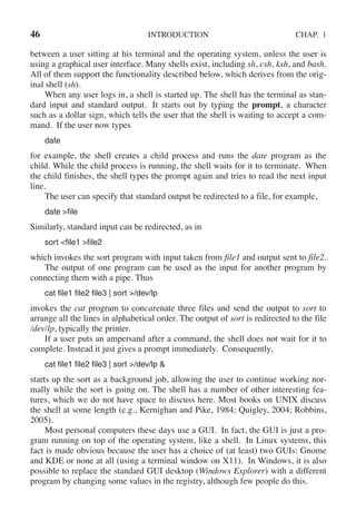 46 INTRODUCTION CHAP. 1
between a user sitting at his terminal and the operating system, unless the user is
using a graphical user interface. Many shells exist, including sh, csh, ksh, and bash.
All of them support the functionality described below, which derives from the orig-
inal shell (sh).
When any user logs in, a shell is started up. The shell has the terminal as stan-
dard input and standard output. It starts out by typing the prompt, a character
such as a dollar sign, which tells the user that the shell is waiting to accept a com-
mand. If the user now types
date
for example, the shell creates a child process and runs the date program as the
child. While the child process is running, the shell waits for it to terminate. When
the child finishes, the shell types the prompt again and tries to read the next input
line.
The user can specify that standard output be redirected to a file, for example,
date >file
Similarly, standard input can be redirected, as in
sort <file1 >file2
which invokes the sort program with input taken from file1 and output sent to file2.
The output of one program can be used as the input for another program by
connecting them with a pipe. Thus
cat file1 file2 file3 | sort >/dev/lp
invokes the cat program to concatenate three files and send the output to sort to
arrange all the lines in alphabetical order. The output of sort is redirected to the file
/dev/lp, typically the printer.
If a user puts an ampersand after a command, the shell does not wait for it to
complete. Instead it just gives a prompt immediately. Consequently,
cat file1 file2 file3 | sort >/dev/lp &
starts up the sort as a background job, allowing the user to continue working nor-
mally while the sort is going on. The shell has a number of other interesting fea-
tures, which we do not have space to discuss here. Most books on UNIX discuss
the shell at some length (e.g., Kernighan and Pike, 1984; Quigley, 2004; Robbins,
2005).
Most personal computers these days use a GUI. In fact, the GUI is just a pro-
gram running on top of the operating system, like a shell. In Linux systems, this
fact is made obvious because the user has a choice of (at least) two GUIs: Gnome
and KDE or none at all (using a terminal window on X11). In Windows, it is also
possible to replace the standard GUI desktop (Windows Explorer) with a different
program by changing some values in the registry, although few people do this.
 