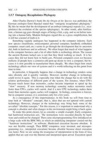 SEC. 1.5 OPERATING SYSTEM CONCEPTS 47
1.5.7 Ontogeny Recapitulates Phylogeny
After Charles Darwin’s book On the Origin of the Species was published, the
German zoologist Ernst Haeckel stated that ‘‘ontogeny recapitulates phylogeny.’’
By this he meant that the development of an embryo (ontogeny) repeats (i.e., reca-
pitulates) the evolution of the species (phylogeny). In other words, after fertiliza-
tion, a human egg goes through stages of being a fish, a pig, and so on before turn-
ing into a human baby. Modern biologists regard this as a gross simplification, but
it still has a kernel of truth in it.
Something vaguely analogous has happened in the computer industry. Each
new species (mainframe, minicomputer, personal computer, handheld, embedded
computer, smart card, etc.) seems to go through the development that its ancestors
did, both in hardware and in software. We often forget that much of what happens
in the computer business and a lot of other fields is technology driven. The reason
the ancient Romans lacked cars is not that they liked walking so much. It is be-
cause they did not know how to build cars. Personal computers exist not because
millions of people have a centuries-old pent-up desire to own a computer, but be-
cause it is now possible to manufacture them cheaply. We often forget how much
technology affects our view of systems and it is worth reflecting on this point from
time to time.
In particular, it frequently happens that a change in technology renders some
idea obsolete and it quickly vanishes. However, another change in technology
could revive it again. This is especially true when the change has to do with the
relative performance of different parts of the system. For instance, when CPUs
became much faster than memories, caches became important to speed up the
‘‘slow’’ memory. If new memory technology someday makes memories much
faster than CPUs, caches will vanish. And if a new CPU technology makes them
faster than memories again, caches will reappear. In biology, extinction is forever,
but in computer science, it is sometimes only for a few years.
As a consequence of this impermanence, in this book we will from time to
time look at ‘‘obsolete’’ concepts, that is, ideas that are not optimal with current
technology. However, changes in the technology may bring back some of the
so-called ‘‘obsolete concepts.’’ For this reason, it is important to understand why a
concept is obsolete and what changes in the environment might bring it back again.
To make this point clearer, let us consider a simple example. Early computers
had hardwired instruction sets. The instructions were executed directly by hard-
ware and could not be changed. Then came microprogramming (first introduced on
a large scale with the IBM 360), in which an underlying interpreter carried out the
‘‘hardware instructions’’ in software. Hardwired execution became obsolete. It
was not flexible enough. Then RISC computers were invented, and micropro-
gramming (i.e., interpreted execution) became obsolete because direct execution
was faster. Now we are seeing the resurgence of interpretation in the form of Java
applets that are sent over the Internet and interpreted upon arrival. Execution speed
 