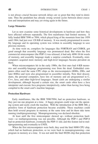 48 INTRODUCTION CHAP. 1
is not always crucial because network delays are so great that they tend to domi-
nate. Thus the pendulum has already swung several cycles between direct execu-
tion and interpretation and may yet swing again in the future.
Large Memories
Let us now examine some historical developments in hardware and how they
have affected software repeatedly. The first mainframes had limited memory. A
fully loaded IBM 7090 or 7094, which played king of the mountain from late 1959
until 1964, had just over 128 KB of memory. It was mostly programmed in assem-
bly language and its operating system was written in assembly language to save
precious memory.
As time went on, compilers for languages like FORTRAN and COBOL got
good enough that assembly language was pronounced dead. But when the first
commercial minicomputer (the PDP-1) was released, it had only 4096 18-bit words
of memory, and assembly language made a surprise comeback. Eventually, mini-
computers acquired more memory and high-level languages became prevalent on
them.
When microcomputers hit in the early 1980s, the first ones had 4-KB memo-
ries and assembly-language programming rose from the dead. Embedded com-
puters often used the same CPU chips as the microcomputers (8080s, Z80s, and
later 8086s) and were also programmed in assembler initially. Now their descen-
dants, the personal computers, have lots of memory and are programmed in C,
C++, Java, and other high-level languages. Smart cards are undergoing a similar
development, although beyond a certain size, the smart cards often have a Java
interpreter and execute Java programs interpretively, rather than having Java being
compiled to the smart card’s machine language.
Protection Hardware
Early mainframes, like the IBM 7090/7094, had no protection hardware, so
they just ran one program at a time. A buggy program could wipe out the operat-
ing system and easily crash the machine. With the introduction of the IBM 360, a
primitive form of hardware protection became available. These machines could
then hold several programs in memory at the same time and let them take turns
running (multiprogramming). Monoprogramming was declared obsolete.
At least until the first minicomputer showed up—without protection hard-
ware—so multiprogramming was not possible. Although the PDP-1 and PDP-8
had no protection hardware, eventually the PDP-11 did, and this feature led to mul-
tiprogramming and eventually to UNIX.
When the first microcomputers were built, they used the Intel 8080 CPU chip,
which had no hardware protection, so we were back to monoprogramming—one
program in memory at a time. It was not until the Intel 80286 chip that protection
 
