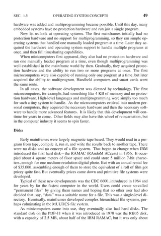 SEC. 1.5 OPERATING SYSTEM CONCEPTS 49
hardware was added and multiprogramming became possible. Until this day, many
embedded systems have no protection hardware and run just a single program.
Now let us look at operating systems. The first mainframes initially had no
protection hardware and no support for multiprogramming, so they ran simple op-
erating systems that handled one manually loaded program at a time. Later they ac-
quired the hardware and operating system support to handle multiple programs at
once, and then full timesharing capabilities.
When minicomputers first appeared, they also had no protection hardware and
ran one manually loaded program at a time, even though multiprogramming was
well established in the mainframe world by then. Gradually, they acquired protec-
tion hardware and the ability to run two or more programs at once. The first
microcomputers were also capable of running only one program at a time, but later
acquired the ability to multiprogram. Handheld computers and smart cards went
the same route.
In all cases, the software development was dictated by technology. The first
microcomputers, for example, had something like 4 KB of memory and no protec-
tion hardware. High-level languages and multiprogramming were simply too much
for such a tiny system to handle. As the microcomputers evolved into modern per-
sonal computers, they acquired the necessary hardware and then the necessary soft-
ware to handle more advanced features. It is likely that this development will con-
tinue for years to come. Other fields may also have this wheel of reincarnation, but
in the computer industry it seems to spin faster.
Disks
Early mainframes were largely magnetic-tape based. They would read in a pro-
gram from tape, compile it, run it, and write the results back to another tape. There
were no disks and no concept of a file system. That began to change when IBM
introduced the first hard disk—the RAMAC (RAndoM ACcess) in 1956. It occu-
pied about 4 square meters of floor space and could store 5 million 7-bit charac-
ters, enough for one medium-resolution digital photo. But with an annual rental fee
of $35,000, assembling enough of them to store the equivalent of a roll of film got
pricey quite fast. But eventually prices came down and primitive file systems were
developed.
Typical of these new developments was the CDC 6600, introduced in 1964 and
for years by far the fastest computer in the world. Users could create so-called
‘‘permanent files’’ by giving them names and hoping that no other user had also
decided that, say, ‘‘data’’ was a suitable name for a file. This was a single-level di-
rectory. Eventually, mainframes developed complex hierarchical file systems, per-
haps culminating in the MULTICS file system.
As minicomputers came into use, they eventually also had hard disks. The
standard disk on the PDP-11 when it was introduced in 1970 was the RK05 disk,
with a capacity of 2.5 MB, about half of the IBM RAMAC, but it was only about
 