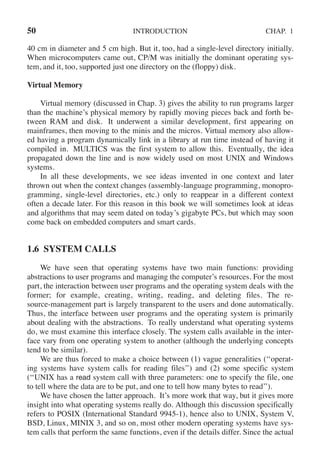 50 INTRODUCTION CHAP. 1
40 cm in diameter and 5 cm high. But it, too, had a single-level directory initially.
When microcomputers came out, CP/M was initially the dominant operating sys-
tem, and it, too, supported just one directory on the (floppy) disk.
Virtual Memory
Virtual memory (discussed in Chap. 3) gives the ability to run programs larger
than the machine’s physical memory by rapidly moving pieces back and forth be-
tween RAM and disk. It underwent a similar development, first appearing on
mainframes, then moving to the minis and the micros. Virtual memory also allow-
ed having a program dynamically link in a library at run time instead of having it
compiled in. MULTICS was the first system to allow this. Eventually, the idea
propagated down the line and is now widely used on most UNIX and Windows
systems.
In all these developments, we see ideas invented in one context and later
thrown out when the context changes (assembly-language programming, monopro-
gramming, single-level directories, etc.) only to reappear in a different context
often a decade later. For this reason in this book we will sometimes look at ideas
and algorithms that may seem dated on today’s gigabyte PCs, but which may soon
come back on embedded computers and smart cards.
1.6 SYSTEM CALLS
We have seen that operating systems have two main functions: providing
abstractions to user programs and managing the computer’s resources. For the most
part, the interaction between user programs and the operating system deals with the
former; for example, creating, writing, reading, and deleting files. The re-
source-management part is largely transparent to the users and done automatically.
Thus, the interface between user programs and the operating system is primarily
about dealing with the abstractions. To really understand what operating systems
do, we must examine this interface closely. The system calls available in the inter-
face vary from one operating system to another (although the underlying concepts
tend to be similar).
We are thus forced to make a choice between (1) vague generalities (‘‘operat-
ing systems have system calls for reading files’’) and (2) some specific system
(‘‘UNIX has a read system call with three parameters: one to specify the file, one
to tell where the data are to be put, and one to tell how many bytes to read’’).
We have chosen the latter approach. It’s more work that way, but it gives more
insight into what operating systems really do. Although this discussion specifically
refers to POSIX (International Standard 9945-1), hence also to UNIX, System V,
BSD, Linux, MINIX 3, and so on, most other modern operating systems have sys-
tem calls that perform the same functions, even if the details differ. Since the actual
 