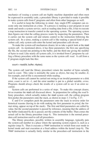 SEC. 1.6 SYSTEM CALLS 51
mechanics of issuing a system call are highly machine dependent and often must
be expressed in assembly code, a procedure library is provided to make it possible
to make system calls from C programs and often from other languages as well.
It is useful to keep the following in mind. Any single-CPU computer can ex-
ecute only one instruction at a time. If a process is running a user program in user
mode and needs a system service, such as reading data from a file, it has to execute
a trap instruction to transfer control to the operating system. The operating system
then figures out what the calling process wants by inspecting the parameters. Then
it carries out the system call and returns control to the instruction following the
system call. In a sense, making a system call is like making a special kind of pro-
cedure call, only system calls enter the kernel and procedure calls do not.
To make the system-call mechanism clearer, let us take a quick look at the read
system call. As mentioned above, it has three parameters: the first one specifying
the file, the second one pointing to the buffer, and the third one giving the number
of bytes to read. Like nearly all system calls, it is invoked from C programs by cal-
ling a library procedure with the same name as the system call: read. A call from a
C program might look like this:
count = read(fd, buffer, nbytes);
The system call (and the library procedure) return the number of bytes actually
read in count. This value is normally the same as nbytes, but may be smaller, if,
for example, end-of-file is encountered while reading.
If the system call cannot be carried out owing to an invalid parameter or a disk
error, count is set to −1, and the error number is put in a global variable, errno.
Programs should always check the results of a system call to see if an error oc-
curred.
System calls are performed in a series of steps. To make this concept clearer,
let us examine the read call discussed above. In preparation for calling the read li-
brary procedure, which actually makes the read system call, the calling program
first pushes the parameters onto the stack, as shown in steps 1–3 in Fig. 1-17.
C and C++ compilers push the parameters onto the stack in reverse order for
historical reasons (having to do with making the first parameter to printf, the for-
mat string, appear on top of the stack). The first and third parameters are called by
value, but the second parameter is passed by reference, meaning that the address of
the buffer (indicated by &) is passed, not the contents of the buffer. Then comes the
actual call to the library procedure (step 4). This instruction is the normal proce-
dure-call instruction used to call all procedures.
The library procedure, possibly written in assembly language, typically puts
the system-call number in a place where the operating system expects it, such as a
register (step 5). Then it executes a TRAP instruction to switch from user mode to
kernel mode and start execution at a fixed address within the kernel (step 6). The
TRAP instruction is actually fairly similar to the procedure-call instruction in the
 