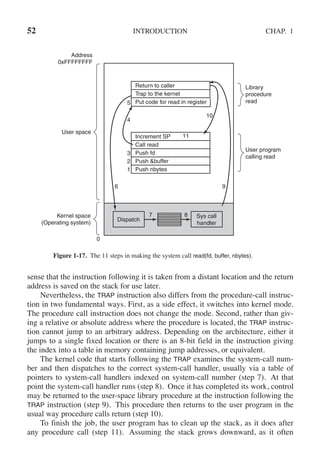 52 INTRODUCTION CHAP. 1
Return to caller
4
10
6
0
9
7 8
3
2
1
11
Dispatch
Sys call
handler
Address
0xFFFFFFFF
User space
Kernel space
(Operating system)
Library
procedure
read
User program
calling read
Trap to the kernel
Put code for read in register
Increment SP
Call read
Push fd
Push &buffer
Push nbytes
5
Figure 1-17. The 11 steps in making the system call read(fd, buffer, nbytes).
sense that the instruction following it is taken from a distant location and the return
address is saved on the stack for use later.
Nevertheless, the TRAP instruction also differs from the procedure-call instruc-
tion in two fundamental ways. First, as a side effect, it switches into kernel mode.
The procedure call instruction does not change the mode. Second, rather than giv-
ing a relative or absolute address where the procedure is located, the TRAP instruc-
tion cannot jump to an arbitrary address. Depending on the architecture, either it
jumps to a single fixed location or there is an 8-bit field in the instruction giving
the index into a table in memory containing jump addresses, or equivalent.
The kernel code that starts following the TRAP examines the system-call num-
ber and then dispatches to the correct system-call handler, usually via a table of
pointers to system-call handlers indexed on system-call number (step 7). At that
point the system-call handler runs (step 8). Once it has completed its work, control
may be returned to the user-space library procedure at the instruction following the
TRAP instruction (step 9). This procedure then returns to the user program in the
usual way procedure calls return (step 10).
To finish the job, the user program has to clean up the stack, as it does after
any procedure call (step 11). Assuming the stack grows downward, as it often
 