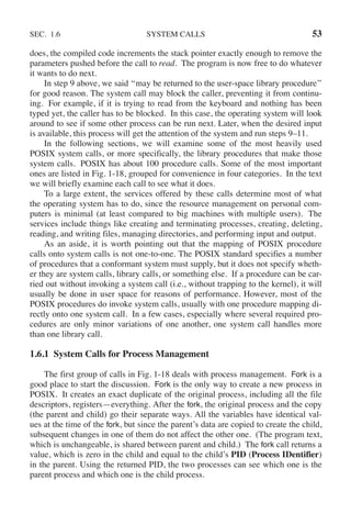SEC. 1.6 SYSTEM CALLS 53
does, the compiled code increments the stack pointer exactly enough to remove the
parameters pushed before the call to read. The program is now free to do whatever
it wants to do next.
In step 9 above, we said ‘‘may be returned to the user-space library procedure’’
for good reason. The system call may block the caller, preventing it from continu-
ing. For example, if it is trying to read from the keyboard and nothing has been
typed yet, the caller has to be blocked. In this case, the operating system will look
around to see if some other process can be run next. Later, when the desired input
is available, this process will get the attention of the system and run steps 9–11.
In the following sections, we will examine some of the most heavily used
POSIX system calls, or more specifically, the library procedures that make those
system calls. POSIX has about 100 procedure calls. Some of the most important
ones are listed in Fig. 1-18, grouped for convenience in four categories. In the text
we will briefly examine each call to see what it does.
To a large extent, the services offered by these calls determine most of what
the operating system has to do, since the resource management on personal com-
puters is minimal (at least compared to big machines with multiple users). The
services include things like creating and terminating processes, creating, deleting,
reading, and writing files, managing directories, and performing input and output.
As an aside, it is worth pointing out that the mapping of POSIX procedure
calls onto system calls is not one-to-one. The POSIX standard specifies a number
of procedures that a conformant system must supply, but it does not specify wheth-
er they are system calls, library calls, or something else. If a procedure can be car-
ried out without invoking a system call (i.e., without trapping to the kernel), it will
usually be done in user space for reasons of performance. However, most of the
POSIX procedures do invoke system calls, usually with one procedure mapping di-
rectly onto one system call. In a few cases, especially where several required pro-
cedures are only minor variations of one another, one system call handles more
than one library call.
1.6.1 System Calls for Process Management
The first group of calls in Fig. 1-18 deals with process management. Fork is a
good place to start the discussion. Fork is the only way to create a new process in
POSIX. It creates an exact duplicate of the original process, including all the file
descriptors, registers—everything. After the fork, the original process and the copy
(the parent and child) go their separate ways. All the variables have identical val-
ues at the time of the fork, but since the parent’s data are copied to create the child,
subsequent changes in one of them do not affect the other one. (The program text,
which is unchangeable, is shared between parent and child.) The fork call returns a
value, which is zero in the child and equal to the child’s PID (Process IDentifier)
in the parent. Using the returned PID, the two processes can see which one is the
parent process and which one is the child process.
 