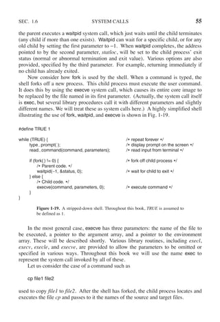 SEC. 1.6 SYSTEM CALLS 55
the parent executes a waitpid system call, which just waits until the child terminates
(any child if more than one exists). Waitpid can wait for a specific child, or for any
old child by setting the first parameter to −1. When waitpid completes, the address
pointed to by the second parameter, statloc, will be set to the child process’ exit
status (normal or abnormal termination and exit value). Various options are also
provided, specified by the third parameter. For example, returning immediately if
no child has already exited.
Now consider how fork is used by the shell. When a command is typed, the
shell forks off a new process. This child process must execute the user command.
It does this by using the execve system call, which causes its entire core image to
be replaced by the file named in its first parameter. (Actually, the system call itself
is exec, but several library procedures call it with different parameters and slightly
different names. We will treat these as system calls here.) A highly simplified shell
illustrating the use of fork, waitpid, and execve is shown in Fig. 1-19.
#define TRUE 1
while (TRUE) { /* repeat forever */
type prompt( ); /* display prompt on the screen */
read command(command, parameters); /* read input from terminal */
if (fork( ) != 0) { /* fork off child process */
/* Parent code. */
waitpid(−1, &status, 0); /* wait for child to exit */
} else {
/* Child code. */
execve(command, parameters, 0); /* execute command */
}
}
Figure 1-19. A stripped-down shell. Throughout this book, TRUE is assumed to
be defined as 1.
In the most general case, execve has three parameters: the name of the file to
be executed, a pointer to the argument array, and a pointer to the environment
array. These will be described shortly. Various library routines, including execl,
execv, execle, and execve, are provided to allow the parameters to be omitted or
specified in various ways. Throughout this book we will use the name exec to
represent the system call invoked by all of these.
Let us consider the case of a command such as
cp file1 file2
used to copy file1 to file2. After the shell has forked, the child process locates and
executes the file cp and passes to it the names of the source and target files.
 