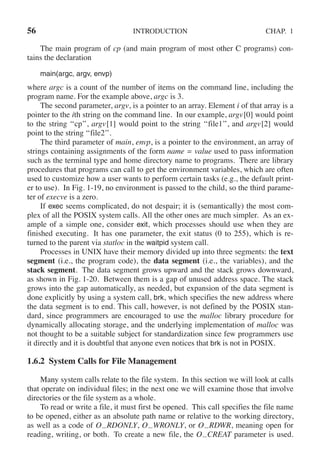 56 INTRODUCTION CHAP. 1
The main program of cp (and main program of most other C programs) con-
tains the declaration
main(argc, argv, envp)
where argc is a count of the number of items on the command line, including the
program name. For the example above, argc is 3.
The second parameter, argv, is a pointer to an array. Element i of that array is a
pointer to the ith string on the command line. In our example, argv[0] would point
to the string ‘‘cp’’, argv[1] would point to the string ‘‘file1’’, and argv[2] would
point to the string ‘‘file2’’.
The third parameter of main, envp, is a pointer to the environment, an array of
strings containing assignments of the form name = value used to pass information
such as the terminal type and home directory name to programs. There are library
procedures that programs can call to get the environment variables, which are often
used to customize how a user wants to perform certain tasks (e.g., the default print-
er to use). In Fig. 1-19, no environment is passed to the child, so the third parame-
ter of execve is a zero.
If exec seems complicated, do not despair; it is (semantically) the most com-
plex of all the POSIX system calls. All the other ones are much simpler. As an ex-
ample of a simple one, consider exit, which processes should use when they are
finished executing. It has one parameter, the exit status (0 to 255), which is re-
turned to the parent via statloc in the waitpid system call.
Processes in UNIX have their memory divided up into three segments: the text
segment (i.e., the program code), the data segment (i.e., the variables), and the
stack segment. The data segment grows upward and the stack grows downward,
as shown in Fig. 1-20. Between them is a gap of unused address space. The stack
grows into the gap automatically, as needed, but expansion of the data segment is
done explicitly by using a system call, brk, which specifies the new address where
the data segment is to end. This call, however, is not defined by the POSIX stan-
dard, since programmers are encouraged to use the malloc library procedure for
dynamically allocating storage, and the underlying implementation of malloc was
not thought to be a suitable subject for standardization since few programmers use
it directly and it is doubtful that anyone even notices that brk is not in POSIX.
1.6.2 System Calls for File Management
Many system calls relate to the file system. In this section we will look at calls
that operate on individual files; in the next one we will examine those that involve
directories or the file system as a whole.
To read or write a file, it must first be opened. This call specifies the file name
to be opened, either as an absolute path name or relative to the working directory,
as well as a code of O RDONLY, O WRONLY, or O RDWR, meaning open for
reading, writing, or both. To create a new file, the O CREAT parameter is used.
 