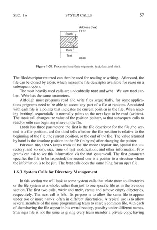 SEC. 1.6 SYSTEM CALLS 57
Address (hex)
FFFF
0000
Stack
Data
Text
Gap
Figure 1-20. Processes have three segments: text, data, and stack.
The file descriptor returned can then be used for reading or writing. Afterward, the
file can be closed by close, which makes the file descriptor available for reuse on a
subsequent open.
The most heavily used calls are undoubtedly read and write. We saw read ear-
lier. Write has the same parameters.
Although most programs read and write files sequentially, for some applica-
tions programs need to be able to access any part of a file at random. Associated
with each file is a pointer that indicates the current position in the file. When read-
ing (writing) sequentially, it normally points to the next byte to be read (written).
The lseek call changes the value of the position pointer, so that subsequent calls to
read or write can begin anywhere in the file.
Lseek has three parameters: the first is the file descriptor for the file, the sec-
ond is a file position, and the third tells whether the file position is relative to the
beginning of the file, the current position, or the end of the file. The value returned
by lseek is the absolute position in the file (in bytes) after changing the pointer.
For each file, UNIX keeps track of the file mode (regular file, special file, di-
rectory, and so on), size, time of last modification, and other information. Pro-
grams can ask to see this information via the stat system call. The first parameter
specifies the file to be inspected; the second one is a pointer to a structure where
the information is to be put. The fstat calls does the same thing for an open file.
1.6.3 System Calls for Directory Management
In this section we will look at some system calls that relate more to directories
or the file system as a whole, rather than just to one specific file as in the previous
section. The first two calls, mkdir and rmdir, create and remove empty directories,
respectively. The next call is link. Its purpose is to allow the same file to appear
under two or more names, often in different directories. A typical use is to allow
several members of the same programming team to share a common file, with each
of them having the file appear in his own directory, possibly under different names.
Sharing a file is not the same as giving every team member a private copy; having
 