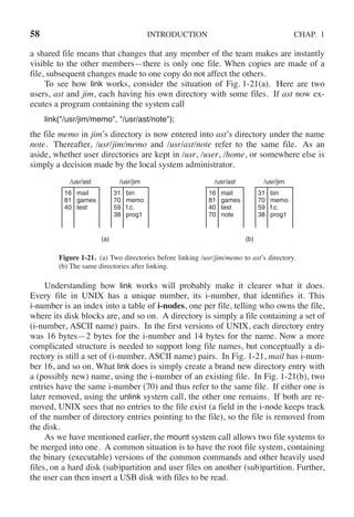 58 INTRODUCTION CHAP. 1
a shared file means that changes that any member of the team makes are instantly
visible to the other members—there is only one file. When copies are made of a
file, subsequent changes made to one copy do not affect the others.
To see how link works, consider the situation of Fig. 1-21(a). Here are two
users, ast and jim, each having his own directory with some files. If ast now ex-
ecutes a program containing the system call
link("/usr/jim/memo", "/usr/ast/note");
the file memo in jim’s directory is now entered into ast’s directory under the name
note. Thereafter, /usr/jim/memo and /usr/ast/note refer to the same file. As an
aside, whether user directories are kept in /usr, /user, /home, or somewhere else is
simply a decision made by the local system administrator.
/usr/ast /usr/jim
16
81
40
mail
games
test
(a)
31
70
59
38
bin
memo
f.c.
prog1
/usr/ast /usr/jim
16
81
40
70
mail
games
test
note
(b)
31
70
59
38
bin
memo
f.c.
prog1
Figure 1-21. (a) Two directories before linking /usr/jim/memo to ast’s directory.
(b) The same directories after linking.
Understanding how link works will probably make it clearer what it does.
Every file in UNIX has a unique number, its i-number, that identifies it. This
i-number is an index into a table of i-nodes, one per file, telling who owns the file,
where its disk blocks are, and so on. A directory is simply a file containing a set of
(i-number, ASCII name) pairs. In the first versions of UNIX, each directory entry
was 16 bytes—2 bytes for the i-number and 14 bytes for the name. Now a more
complicated structure is needed to support long file names, but conceptually a di-
rectory is still a set of (i-number, ASCII name) pairs. In Fig. 1-21, mail has i-num-
ber 16, and so on. What link does is simply create a brand new directory entry with
a (possibly new) name, using the i-number of an existing file. In Fig. 1-21(b), two
entries have the same i-number (70) and thus refer to the same file. If either one is
later removed, using the unlink system call, the other one remains. If both are re-
moved, UNIX sees that no entries to the file exist (a field in the i-node keeps track
of the number of directory entries pointing to the file), so the file is removed from
the disk.
As we have mentioned earlier, the mount system call allows two file systems to
be merged into one. A common situation is to have the root file system, containing
the binary (executable) versions of the common commands and other heavily used
files, on a hard disk (sub)partition and user files on another (sub)partition. Further,
the user can then insert a USB disk with files to be read.
 