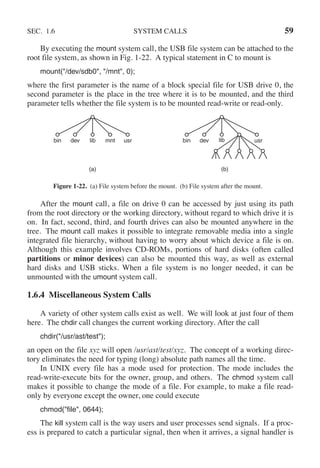 SEC. 1.6 SYSTEM CALLS 59
By executing the mount system call, the USB file system can be attached to the
root file system, as shown in Fig. 1-22. A typical statement in C to mount is
mount("/dev/sdb0", "/mnt", 0);
where the first parameter is the name of a block special file for USB drive 0, the
second parameter is the place in the tree where it is to be mounted, and the third
parameter tells whether the file system is to be mounted read-write or read-only.
(a) (b)
bin dev lib mnt usr bin dev usr
lib
Figure 1-22. (a) File system before the mount. (b) File system after the mount.
After the mount call, a file on drive 0 can be accessed by just using its path
from the root directory or the working directory, without regard to which drive it is
on. In fact, second, third, and fourth drives can also be mounted anywhere in the
tree. The mount call makes it possible to integrate removable media into a single
integrated file hierarchy, without having to worry about which device a file is on.
Although this example involves CD-ROMs, portions of hard disks (often called
partitions or minor devices) can also be mounted this way, as well as external
hard disks and USB sticks. When a file system is no longer needed, it can be
unmounted with the umount system call.
1.6.4 Miscellaneous System Calls
A variety of other system calls exist as well. We will look at just four of them
here. The chdir call changes the current working directory. After the call
chdir("/usr/ast/test");
an open on the file xyz will open /usr/ast/test/xyz. The concept of a working direc-
tory eliminates the need for typing (long) absolute path names all the time.
In UNIX every file has a mode used for protection. The mode includes the
read-write-execute bits for the owner, group, and others. The chmod system call
makes it possible to change the mode of a file. For example, to make a file read-
only by everyone except the owner, one could execute
chmod("file", 0644);
The kill system call is the way users and user processes send signals. If a proc-
ess is prepared to catch a particular signal, then when it arrives, a signal handler is
 