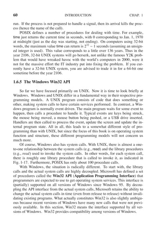 60 INTRODUCTION CHAP. 1
run. If the process is not prepared to handle a signal, then its arrival kills the proc-
ess (hence the name of the call).
POSIX defines a number of procedures for dealing with time. For example,
time just returns the current time in seconds, with 0 corresponding to Jan. 1, 1970
at midnight (just as the day was starting, not ending). On computers using 32-bit
words, the maximum value time can return is 232
− 1 seconds (assuming an unsign-
ed integer is used). This value corresponds to a little over 136 years. Thus in the
year 2106, 32-bit UNIX systems will go berserk, not unlike the famous Y2K prob-
lem that would have wreaked havoc with the world’s computers in 2000, were it
not for the massive effort the IT industry put into fixing the problem. If you cur-
rently have a 32-bit UNIX system, you are advised to trade it in for a 64-bit one
sometime before the year 2106.
1.6.5 The Windows Win32 API
So far we have focused primarily on UNIX. Now it is time to look briefly at
Windows. Windows and UNIX differ in a fundamental way in their respective pro-
gramming models. A UNIX program consists of code that does something or
other, making system calls to have certain services performed. In contrast, a Win-
dows program is normally event driven. The main program waits for some event to
happen, then calls a procedure to handle it. Typical events are keys being struck,
the mouse being moved, a mouse button being pushed, or a USB drive inserted.
Handlers are then called to process the event, update the screen and update the in-
ternal program state. All in all, this leads to a somewhat different style of pro-
gramming than with UNIX, but since the focus of this book is on operating system
function and structure, these different programming models will not concern us
much more.
Of course, Windows also has system calls. With UNIX, there is almost a one-
to-one relationship between the system calls (e.g., read) and the library procedures
(e.g., read) used to invoke the system calls. In other words, for each system call,
there is roughly one library procedure that is called to invoke it, as indicated in
Fig. 1-17. Furthermore, POSIX has only about 100 procedure calls.
With Windows, the situation is radically different. To start with, the library
calls and the actual system calls are highly decoupled. Microsoft has defined a set
of procedures called the Win32 API (Application Programming Interface) that
programmers are expected to use to get operating system services. This interface is
(partially) supported on all versions of Windows since Windows 95. By decou-
pling the API interface from the actual system calls, Microsoft retains the ability to
change the actual system calls in time (even from release to release) without invali-
dating existing programs. What actually constitutes Win32 is also slightly ambigu-
ous because recent versions of Windows have many new calls that were not previ-
ously available. In this section, Win32 means the interface supported by all ver-
sions of Windows. Win32 provides compatibility among versions of Windows.
 