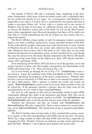 SEC. 1.6 SYSTEM CALLS 61
The number of Win32 API calls is extremely large, numbering in the thou-
sands. Furthermore, while many of them do invoke system calls, a substantial num-
ber are carried out entirely in user space. As a consequence, with Windows it is
impossible to see what is a system call (i.e., performed by the kernel) and what is
simply a user-space library call. In fact, what is a system call in one version of
Windows may be done in user space in a different version, and vice versa. When
we discuss the Windows system calls in this book, we will use the Win32 proce-
dures (where appropriate) since Microsoft guarantees that these will be stable over
time. But it is worth remembering that not all of them are true system calls (i.e.,
traps to the kernel).
The Win32 API has a huge number of calls for managing windows, geometric
figures, text, fonts, scrollbars, dialog boxes, menus, and other features of the GUI.
To the extent that the graphics subsystem runs in the kernel (true on some versions
of Windows but not on all), these are system calls; otherwise they are just library
calls. Should we discuss these calls in this book or not? Since they are not really
related to the function of an operating system, we have decided not to, even though
they may be carried out by the kernel. Readers interested in the Win32 API should
consult one of the many books on the subject (e.g., Hart, 1997; Rector and New-
comer, 1997; and Simon, 1997).
Even introducing all the Win32 API calls here is out of the question, so we will
restrict ourselves to those calls that roughly correspond to the functionality of the
UNIX calls listed in Fig. 1-18. These are listed in Fig. 1-23.
Let us now briefly go through the list of Fig. 1-23. CreateProcess creates a
new process. It does the combined work of fork and execve in UNIX. It has many
parameters specifying the properties of the newly created process. Windows does
not have a process hierarchy as UNIX does so there is no concept of a parent proc-
ess and a child process. After a process is created, the creator and createe are
equals. WaitForSingleObject is used to wait for an event. Many possible events can
be waited for. If the parameter specifies a process, then the caller waits for the
specified process to exit, which is done using ExitProcess.
The next six calls operate on files and are functionally similar to their UNIX
counterparts although they differ in the parameters and details. Still, files can be
opened, closed, read, and written pretty much as in UNIX. The SetFilePointer and
GetFileAttributesEx calls set the file position and get some of the file attributes.
Windows has directories and they are created with CreateDirectory and
RemoveDirectory API calls, respectively. There is also a notion of a current direc-
tory, set by SetCurrentDirectory. The current time of day is acquired using GetLo-
calTime.
The Win32 interface does not have links to files, mounted file systems, securi-
ty, or signals, so the calls corresponding to the UNIX ones do not exist. Of course,
Win32 has a huge number of other calls that UNIX does not have, especially for
managing the GUI. Windows Vista has an elaborate security system and also sup-
ports file links. Windows 7 and 8 add yet more features and system calls.
 