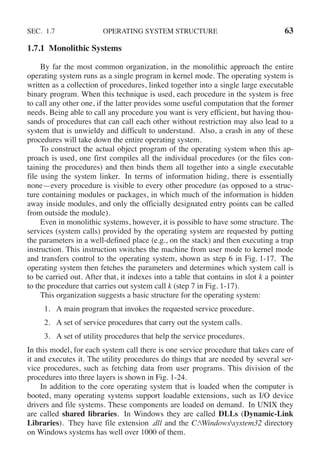 SEC. 1.7 OPERATING SYSTEM STRUCTURE 63
1.7.1 Monolithic Systems
By far the most common organization, in the monolithic approach the entire
operating system runs as a single program in kernel mode. The operating system is
written as a collection of procedures, linked together into a single large executable
binary program. When this technique is used, each procedure in the system is free
to call any other one, if the latter provides some useful computation that the former
needs. Being able to call any procedure you want is very efficient, but having thou-
sands of procedures that can call each other without restriction may also lead to a
system that is unwieldy and difficult to understand. Also, a crash in any of these
procedures will take down the entire operating system.
To construct the actual object program of the operating system when this ap-
proach is used, one first compiles all the individual procedures (or the files con-
taining the procedures) and then binds them all together into a single executable
file using the system linker. In terms of information hiding, there is essentially
none—every procedure is visible to every other procedure (as opposed to a struc-
ture containing modules or packages, in which much of the information is hidden
away inside modules, and only the officially designated entry points can be called
from outside the module).
Even in monolithic systems, however, it is possible to have some structure. The
services (system calls) provided by the operating system are requested by putting
the parameters in a well-defined place (e.g., on the stack) and then executing a trap
instruction. This instruction switches the machine from user mode to kernel mode
and transfers control to the operating system, shown as step 6 in Fig. 1-17. The
operating system then fetches the parameters and determines which system call is
to be carried out. After that, it indexes into a table that contains in slot k a pointer
to the procedure that carries out system call k (step 7 in Fig. 1-17).
This organization suggests a basic structure for the operating system:
1. A main program that invokes the requested service procedure.
2. A set of service procedures that carry out the system calls.
3. A set of utility procedures that help the service procedures.
In this model, for each system call there is one service procedure that takes care of
it and executes it. The utility procedures do things that are needed by several ser-
vice procedures, such as fetching data from user programs. This division of the
procedures into three layers is shown in Fig. 1-24.
In addition to the core operating system that is loaded when the computer is
booted, many operating systems support loadable extensions, such as I/O device
drivers and file systems. These components are loaded on demand. In UNIX they
are called shared libraries. In Windows they are called DLLs (Dynamic-Link
Libraries). They have file extension .dll and the C:Windowssystem32 directory
on Windows systems has well over 1000 of them.
 
