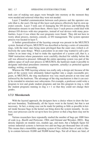 SEC. 1.7 OPERATING SYSTEM STRUCTURE 65
took care of making sure pages were brought into memory at the moment they
were needed and removed when they were not needed.
Layer 2 handled communication between each process and the operator con-
sole (that is, the user). On top of this layer each process effectively had its own op-
erator console. Layer 3 took care of managing the I/O devices and buffering the
information streams to and from them. Above layer 3 each process could deal with
abstract I/O devices with nice properties, instead of real devices with many pecu-
liarities. Layer 4 was where the user programs were found. They did not have to
worry about process, memory, console, or I/O management. The system operator
process was located in layer 5.
A further generalization of the layering concept was present in the MULTICS
system. Instead of layers, MULTICS was described as having a series of concentric
rings, with the inner ones being more privileged than the outer ones (which is ef-
fectively the same thing). When a procedure in an outer ring wanted to call a pro-
cedure in an inner ring, it had to make the equivalent of a system call, that is, a
TRAP instruction whose parameters were carefully checked for validity before the
call was allowed to proceed. Although the entire operating system was part of the
address space of each user process in MULTICS, the hardware made it possible to
designate individual procedures (memory segments, actually) as protected against
reading, writing, or executing.
Whereas the THE layering scheme was really only a design aid, because all the
parts of the system were ultimately linked together into a single executable pro-
gram, in MULTICS, the ring mechanism was very much present at run time and
enforced by the hardware. The advantage of the ring mechanism is that it can easi-
ly be extended to structure user subsystems. For example, a professor could write a
program to test and grade student programs and run this program in ring n, with
the student programs running in ring n + 1 so that they could not change their
grades.
1.7.3 Microkernels
With the layered approach, the designers have a choice where to draw the ker-
nel-user boundary. Traditionally, all the layers went in the kernel, but that is not
necessary. In fact, a strong case can be made for putting as little as possible in ker-
nel mode because bugs in the kernel can bring down the system instantly. In con-
trast, user processes can be set up to have less power so that a bug there may not be
fatal.
Various researchers have repeatedly studied the number of bugs per 1000 lines
of code (e.g., Basilli and Perricone, 1984; and Ostrand and Weyuker, 2002). Bug
density depends on module size, module age, and more, but a ballpark figure for
serious industrial systems is between two and ten bugs per thousand lines of code.
This means that a monolithic operating system of five million lines of code is like-
ly to contain between 10,000 and 50,000 kernel bugs. Not all of these are fatal, of
 