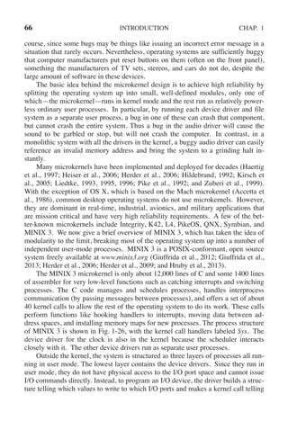 66 INTRODUCTION CHAP. 1
course, since some bugs may be things like issuing an incorrect error message in a
situation that rarely occurs. Nevertheless, operating systems are sufficiently buggy
that computer manufacturers put reset buttons on them (often on the front panel),
something the manufacturers of TV sets, stereos, and cars do not do, despite the
large amount of software in these devices.
The basic idea behind the microkernel design is to achieve high reliability by
splitting the operating system up into small, well-defined modules, only one of
which—the microkernel—runs in kernel mode and the rest run as relatively power-
less ordinary user processes. In particular, by running each device driver and file
system as a separate user process, a bug in one of these can crash that component,
but cannot crash the entire system. Thus a bug in the audio driver will cause the
sound to be garbled or stop, but will not crash the computer. In contrast, in a
monolithic system with all the drivers in the kernel, a buggy audio driver can easily
reference an invalid memory address and bring the system to a grinding halt in-
stantly.
Many microkernels have been implemented and deployed for decades (Haertig
et al., 1997; Heiser et al., 2006; Herder et al., 2006; Hildebrand, 1992; Kirsch et
al., 2005; Liedtke, 1993, 1995, 1996; Pike et al., 1992; and Zuberi et al., 1999).
With the exception of OS X, which is based on the Mach microkernel (Accetta et
al., 1986), common desktop operating systems do not use microkernels. However,
they are dominant in real-time, industrial, avionics, and military applications that
are mission critical and have very high reliability requirements. A few of the bet-
ter-known microkernels include Integrity, K42, L4, PikeOS, QNX, Symbian, and
MINIX 3. We now give a brief overview of MINIX 3, which has taken the idea of
modularity to the limit, breaking most of the operating system up into a number of
independent user-mode processes. MINIX 3 is a POSIX-conformant, open source
system freely available at www.minix3.org (Giuffrida et al., 2012; Giuffrida et al.,
2013; Herder et al., 2006; Herder et al., 2009; and Hruby et al., 2013).
The MINIX 3 microkernel is only about 12,000 lines of C and some 1400 lines
of assembler for very low-level functions such as catching interrupts and switching
processes. The C code manages and schedules processes, handles interprocess
communication (by passing messages between processes), and offers a set of about
40 kernel calls to allow the rest of the operating system to do its work. These calls
perform functions like hooking handlers to interrupts, moving data between ad-
dress spaces, and installing memory maps for new processes. The process structure
of MINIX 3 is shown in Fig. 1-26, with the kernel call handlers labeled Sys. The
device driver for the clock is also in the kernel because the scheduler interacts
closely with it. The other device drivers run as separate user processes.
Outside the kernel, the system is structured as three layers of processes all run-
ning in user mode. The lowest layer contains the device drivers. Since they run in
user mode, they do not have physical access to the I/O port space and cannot issue
I/O commands directly. Instead, to program an I/O device, the driver builds a struc-
ture telling which values to write to which I/O ports and makes a kernel call telling
 