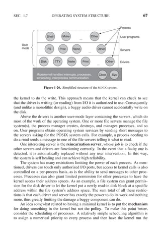 SEC. 1.7 OPERATING SYSTEM STRUCTURE 67
User
mode
Microkernel handles interrupts, processes,
scheduling, interprocess communication
Sys
Clock
FS Proc. Reinc. Other
...
Servers
Disk TTY Netw Print Other
...
Drivers
Shell Make
...
Process
User programs
Other
Figure 1-26. Simplified structure of the MINIX system.
the kernel to do the write. This approach means that the kernel can check to see
that the driver is writing (or reading) from I/O it is authorized to use. Consequently
(and unlike a monolithic design), a buggy audio driver cannot accidentally write on
the disk.
Above the drivers is another user-mode layer containing the servers, which do
most of the work of the operating system. One or more file servers manage the file
system(s), the process manager creates, destroys, and manages processes, and so
on. User programs obtain operating system services by sending short messages to
the servers asking for the POSIX system calls. For example, a process needing to
do a read sends a message to one of the file servers telling it what to read.
One interesting server is the reincarnation server, whose job is to check if the
other servers and drivers are functioning correctly. In the event that a faulty one is
detected, it is automatically replaced without any user intervention. In this way,
the system is self healing and can achieve high reliability.
The system has many restrictions limiting the power of each process. As men-
tioned, drivers can touch only authorized I/O ports, but access to kernel calls is also
controlled on a per-process basis, as is the ability to send messages to other proc-
esses. Processes can also grant limited permission for other processes to have the
kernel access their address spaces. As an example, a file system can grant permis-
sion for the disk driver to let the kernel put a newly read-in disk block at a specific
address within the file system’s address space. The sum total of all these restric-
tions is that each driver and server has exactly the power to do its work and nothing
more, thus greatly limiting the damage a buggy component can do.
An idea somewhat related to having a minimal kernel is to put the mechanism
for doing something in the kernel but not the policy. To make this point better,
consider the scheduling of processes. A relatively simple scheduling algorithm is
to assign a numerical priority to every process and then have the kernel run the
 