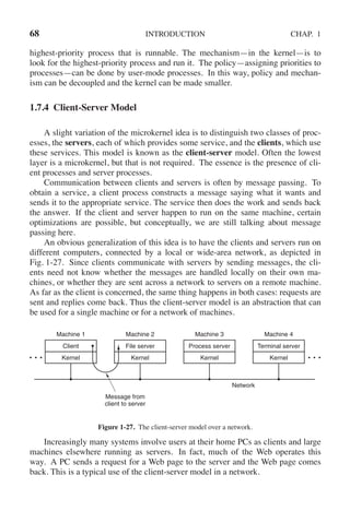 68 INTRODUCTION CHAP. 1
highest-priority process that is runnable. The mechanism—in the kernel—is to
look for the highest-priority process and run it. The policy—assigning priorities to
processes—can be done by user-mode processes. In this way, policy and mechan-
ism can be decoupled and the kernel can be made smaller.
1.7.4 Client-Server Model
A slight variation of the microkernel idea is to distinguish two classes of proc-
esses, the servers, each of which provides some service, and the clients, which use
these services. This model is known as the client-server model. Often the lowest
layer is a microkernel, but that is not required. The essence is the presence of cli-
ent processes and server processes.
Communication between clients and servers is often by message passing. To
obtain a service, a client process constructs a message saying what it wants and
sends it to the appropriate service. The service then does the work and sends back
the answer. If the client and server happen to run on the same machine, certain
optimizations are possible, but conceptually, we are still talking about message
passing here.
An obvious generalization of this idea is to have the clients and servers run on
different computers, connected by a local or wide-area network, as depicted in
Fig. 1-27. Since clients communicate with servers by sending messages, the cli-
ents need not know whether the messages are handled locally on their own ma-
chines, or whether they are sent across a network to servers on a remote machine.
As far as the client is concerned, the same thing happens in both cases: requests are
sent and replies come back. Thus the client-server model is an abstraction that can
be used for a single machine or for a network of machines.
Machine 1 Machine 2 Machine 3 Machine 4
Client
Kernel
File server
Kernel
Process server
Kernel
Terminal server
Kernel
Message from
client to server
Network
Figure 1-27. The client-server model over a network.
Increasingly many systems involve users at their home PCs as clients and large
machines elsewhere running as servers. In fact, much of the Web operates this
way. A PC sends a request for a Web page to the server and the Web page comes
back. This is a typical use of the client-server model in a network.
 