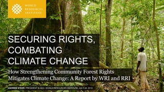 ANDREW STEER, PRESIDENT & CEO, WORLD RESOURCES INSTITUTE, JULY 24, 2014
SECURING RIGHTS,
COMBATING
CLIMATE CHANGE
How Strengthening Community Forest Rights
Mitigates Climate Change: A Report by WRI and RRI
 