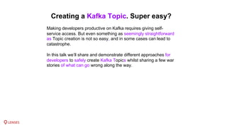 Creating a Kafka Topic. Super easy?
Making developers productive on Kafka requires giving self-
service access. But even something as seemingly straightforward
as Topic creation is not so easy, and in some cases can lead to
catastrophe.
In this talk we’ll share and demonstrate different approaches for
developers to safely create Kafka Topics whilst sharing a few war
stories of what can go wrong along the way.
 