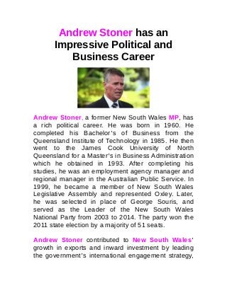 Andrew Stoner has an
Impressive Political and
Business Career
Andrew Stoner, a former New South Wales MP, has
a rich political career. He was born in 1960. He
completed his Bachelor’s of Business from the
Queensland Institute of Technology in 1985. He then
went to the James Cook University of North
Queensland for a Master’s in Business Administration
which he obtained in 1993. After completing his
studies, he was an employment agency manager and
regional manager in the Australian Public Service. In
1999, he became a member of New South Wales
Legislative Assembly and represented Oxley. Later,
he was selected in place of George Souris, and
served as the Leader of the New South Wales
National Party from 2003 to 2014. The party won the
2011 state election by a majority of 51 seats.
Andrew Stoner contributed to New South Wales’
growth in exports and inward investment by leading
the government’s international engagement strategy,
 