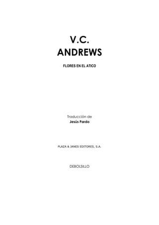 V.C.
ANDREWS
   FLORES EN EL ATICO




      Traducción de
        Jesús Pardo




PLAZA & JANES EDITORES, S.A.




       DEBOLSILLO
 