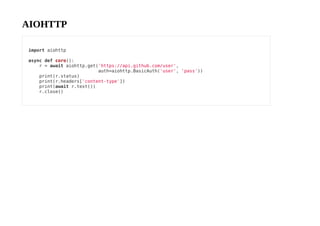 AIOHTTP
import aiohttp
async def coro():
r = await aiohttp.get('https://api.github.com/user',
auth=aiohttp.BasicAuth('user', 'pass'))
print(r.status)
print(r.headers['content-type'])
print(await r.text())
r.close()
 