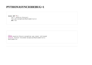 PYTHONASYNCIODEBUG=1
async def f():
fut = asyncio.Future()
fut.set_exception(RuntimeError())
del fut
...
ERROR:asyncio:Future exception was never retrieved
future: Future finished exception=RuntimeError()
RuntimeError
 