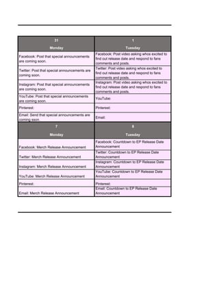 31 1
Monday Tuesday
Facebook: Post that special announcements
are coming soon.
Facebook: Post video asking whos excited to
find out release date and respond to fans
comments and posts.
Twitter: Post that special announcements are
coming soon.
Twitter: Post video asking whos excited to
find out release date and respond to fans
comments and posts.
Instagram: Post that special announcements
are coming soon.
Instagram: Post video asking whos excited to
find out release date and respond to fans
comments and posts.
YouTube: Post that special announcements
are coming soon.
YouTube:
Pinterest: Pinterest:
Email: Send that special announcements are
coming sson.
Email:
7 8
Monday Tuesday
Facebook: Merch Release Announcement
Facebook: Countdown to EP Release Date
Announcement
Twitter: Merch Release Announcement
Twitter: Countdown to EP Release Date
Announcement
Instagram: Merch Release Announcement
Instagram: Countdown to EP Release Date
Announcement
YouTube: Merch Release Announcement
YouTube: Countdown to EP Release Date
Announcement
Pinterest: Pinterest:
Email: Merch Release Announcement
Email: Countdown to EP Release Date
Announcement
 