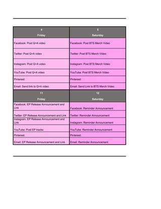 4 5
Friday Saturday
Facebook: Post Q+A video Facebook: Post BTS Merch Video
Twitter: Post Q+A video Twitter: Post BTS Merch Video
Instagram: Post Q+A video Instagram: Post BTS Merch Video
YouTube: Post Q+A video YouTube: Post BTS Merch Video
Pinterest: Pinterest:
Email: Send link to Q+A video Email: Send Link to BTS Merch Video
11 12
Friday Saturday
Facebook: EP Release Announcement and
Link Facebook: Reminder Announcement
Twitter: EP Release Announcement and Link Twitter: Reminder Announcement
Instagram: EP Release Announcement and
Link Instagram: Reminder Announcement
YouTube: Post EP tracks YouTube: Reminder Announcement
Pinterest: Pinterest:
Email: EP Release Announcement and Link Email: Reminder Announcement
 