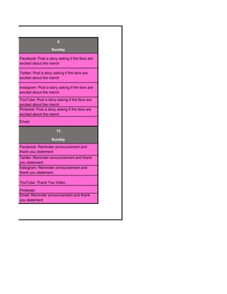 6
Sunday
Facebook: Post a story asking if the fans are
excited about the merch
Twitter: Post a story asking if the fans are
excited about the merch
Instagram: Post a story asking if the fans are
excited about the merch
YouTube: Post a story asking if the fans are
excited about the merch
Pinterest: Post a story asking if the fans are
excited about the merch
Email:
13
Sunday
Facebook: Reminder announcement and
thank you statement
Twitter: Reminder announcement and thank
you statement
Instagram: Reminder announcement and
thank you statement
YouTube: Thank You Video
Pinterest:
Email: Reminder announcement and thank
you statement
 
