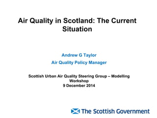 Air Quality in Scotland: The Current Situation 
Andrew G Taylor 
Air Quality Policy Manager 
Scottish Urban Air Quality Steering Group – Modelling Workshop 9 December 2014  