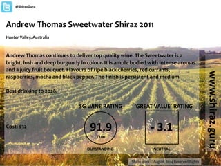 Andrew Thomas Sweetwater Shiraz 2011 
Hunter Valley, Australia 
Andrew Thomas continues to deliver top quality wine. The Sweetwater is a 
bright, lush and deep burgundy in colour. It is ample bodied with intense aromas 
and a juicy fruit bouquet. Flavours of ripe black cherries, red currants, 
raspberries, mocha and black pepper. The finish is persistent and medium. 
Best drinking to 2026. 
Cost: $32 
Shiraz.guru © August, 2014 Reserved Rights 
www.shiraz.guru 
@ShirazGuru 
SG WINE RATING 
91.9 
/100 
OUTSTANDING 
‘GREAT VALUE’ RATING 
- 3.1 
NEUTRAL 
