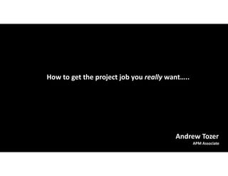 How to get the project job you really want…..
Andrew Tozer
APM Associate
 