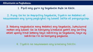 1. Pipili ang guro ng tagabasa mula sa klase.
2. Kung isa ka sa mapipiling tagabasa, tiyakin na malakas at
nauunawaan ang iyong pagbigkas ng bawat salita at pangungusap.
3. Habang nagbabasa nang malakas ang tagabasa, sumusunod
naman ang bawat isa sa kaniyang binabasa gamit ang sariling
aklat upang hindi lamang tayo nakikinig sa tagabasa, tayo ay
nakikiisa rin sa kaniyang pagbasa.
4. Tiyakin na naunawaan ang binasang teksto.
 