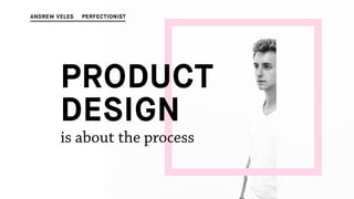 PRODUCT
DESIGN
is about the process
ANDREW VELES PERFECTIONIST
 