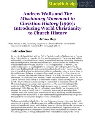 Andrew Walls and The
Missionary Movement in
Christian History [1996]:
Introducing World Christianity
to Church History
Jeremy Hegi
Walls, Andrew F. The Missionary Movement in Christian History: Studies in the
Transmission of Faith. Maryknoll, NY: Orbis, 1996. 266 pp.
Introduction
In 1957, fresh from Oxford with his PhD in Patristics, Andrew Walls arrived at Fourah
Baye College in Sierra Leone for his first teaching assignment. The young Scot had the
responsibility of teaching church history to individuals training for ministry. Like many
of his contemporaries, Walls believed that his task was to disclose the accumulated
wisdom of the older Western, churches to the “young churches” of Africa.1 As he
continued his course of teaching in Sierra Leone and later in Nigeria, however, he
discovered that his attitudes and assumptions about church history were wrong. Walls
was not merely teaching his students about the second century church; he was living in
the midst of one. He began to recognize how closely the practices of the churches in
Sierra Leone and Nigeria mirrored those of early Christianity. Moreover, he began to
realize that the church in Africa was not a carbon copy of the Western Church, but that
African churches had a history of their own that merited critical investigation. As he put
it, “The life, worship and understanding of a community in its second century of
Christian allegiance was going on all around me. . . . The experience changed this
academic for life.”2 The final phrase in the previous quote is characteristic of the
understated Walls. Not only did his realization change his life, but it fundamentally
changed the study of church history: Christianity was never just a religion of the
Western world, and by the 1950s its vital centers began appearing outside of the West.
Walls exposed the inadequacies of a Eurocentric reading of church history and planted
the seeds for a new academic discipline: world Christianity.3
Walls never published a book. Over the next forty years, however, it seemed that with
every article he wrote, he broke new ground and brought new insight and further clarity
to the study of church history and missions. Moreover, during this time he also trained a
new generation of scholars who would become leaders in their respective fields and
spurred the preservation of numerous materials from missionaries and churches.4 He
was among the first to recognize the shift of the center of Christianity to the Global
 