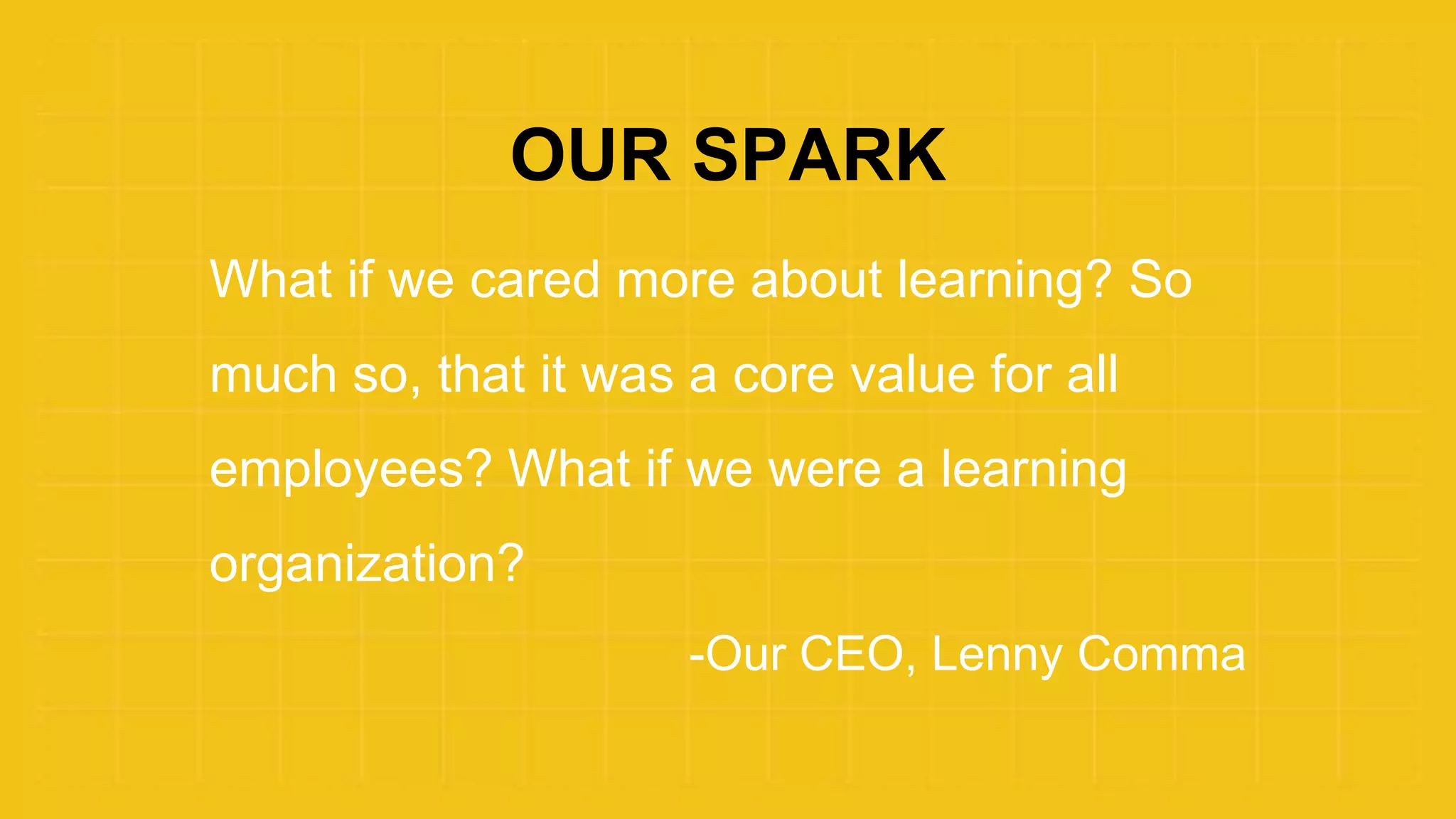 OUR SPARK
What if we cared more about learning? So
much so, that it was a core value for all
employees? What if we were a learning
organization?
-Our CEO, Lenny Comma
 