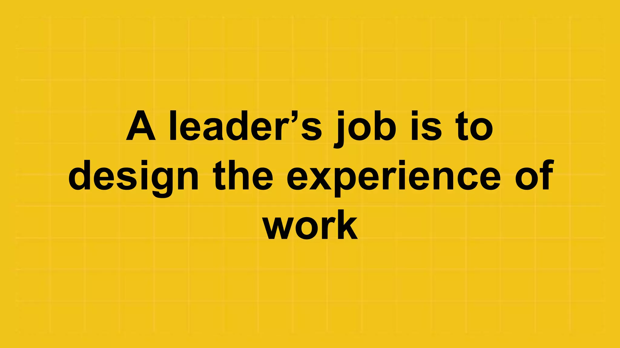 A leader’s job is to
design the experience of
work
 