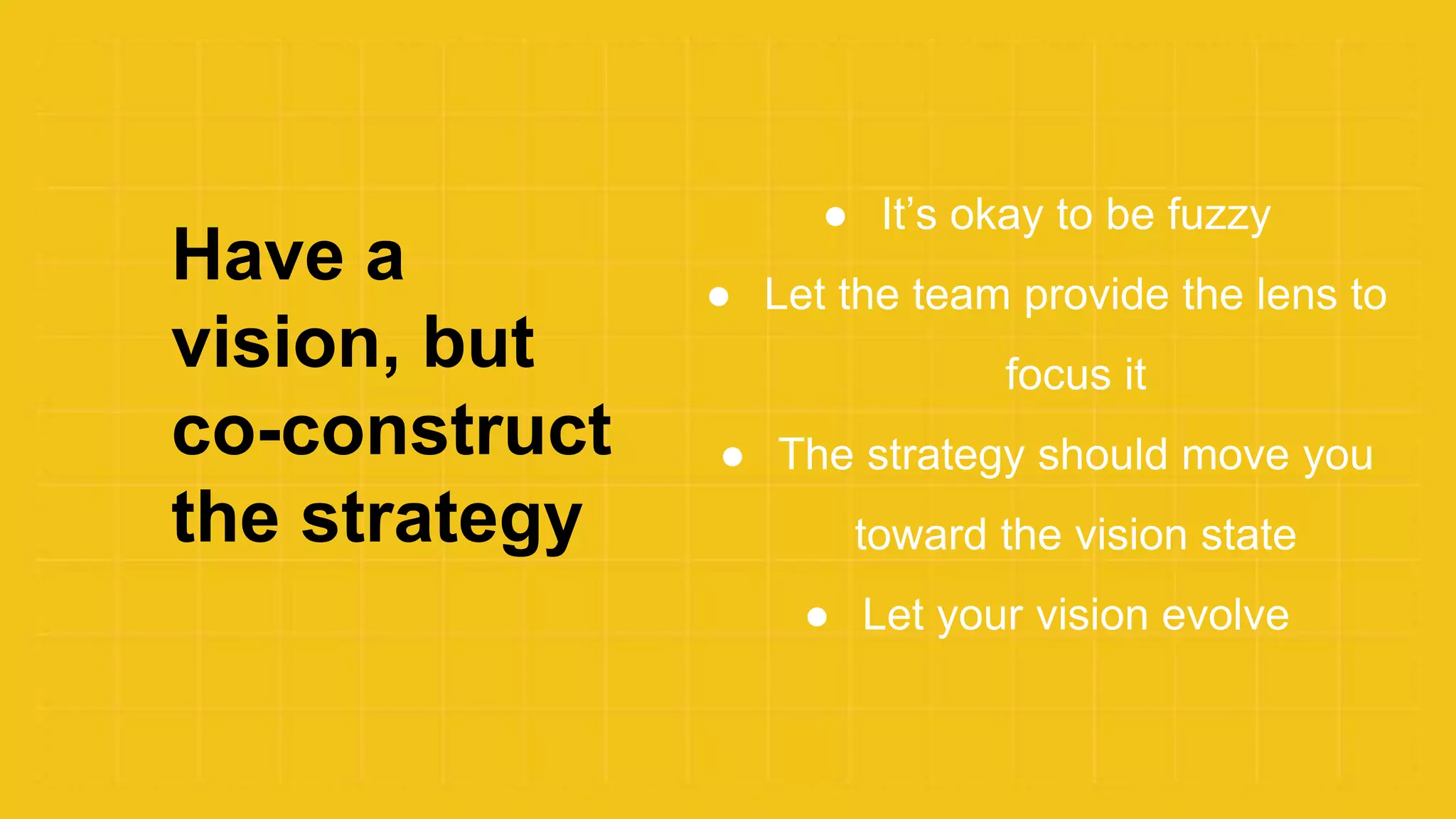 Have a
vision, but
co-construct
the strategy
● It’s okay to be fuzzy
● Let the team provide the lens to
focus it
● The strategy should move you
toward the vision state
● Let your vision evolve
 