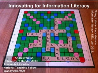 Innovating for Information Literacy Andrew Walsh University of Huddersfield Academic Librarian National Teaching Fellow @andywalsh999  Going it alone: innovations in information literacy. UEL, Jan 2012. 