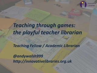 Photo by a_whisper_of_unremitting_demand - Creative Commons Attribution License https://www.flickr.com/photos/7596336@N05 Created with Haiku Deck
Teaching through games:
the playful teacher librarian
Teaching Fellow / Academic Librarian
@andywalsh999
http://innovativelibraries.org.uk
 