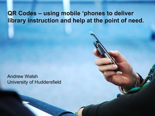 Andrew Walsh
University of Huddersfield
QR Codes – using mobile ‘phones to deliver
library instruction and help at the point of need.
 