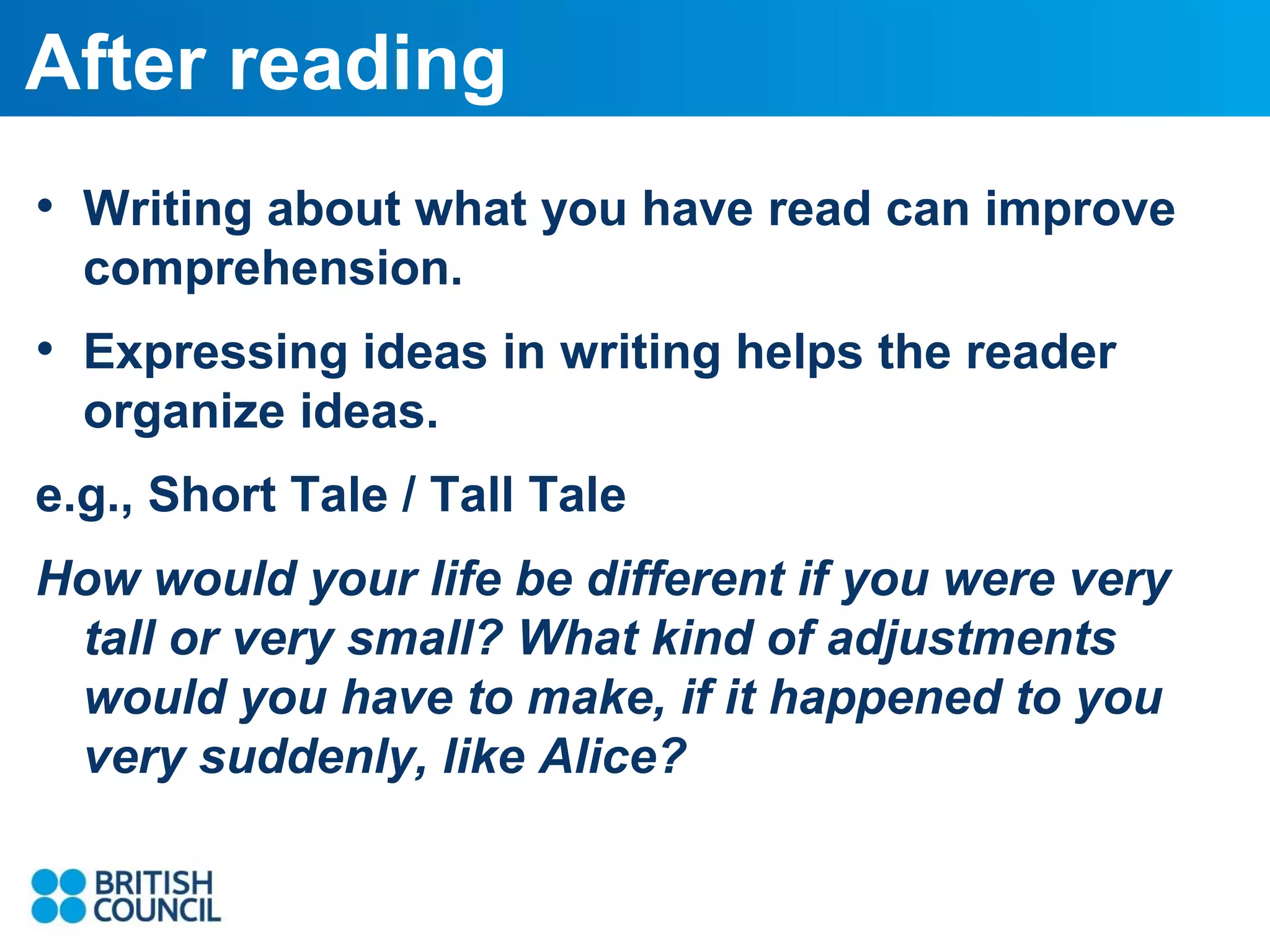 After reading
• Writing about what you have read can improve
comprehension.

• Expressing ideas in writing helps the reader
organize ideas.
e.g., Short Tale / Tall Tale
How would your life be different if you were very
tall or very small? What kind of adjustments
would you have to make, if it happened to you
very suddenly, like Alice?

 