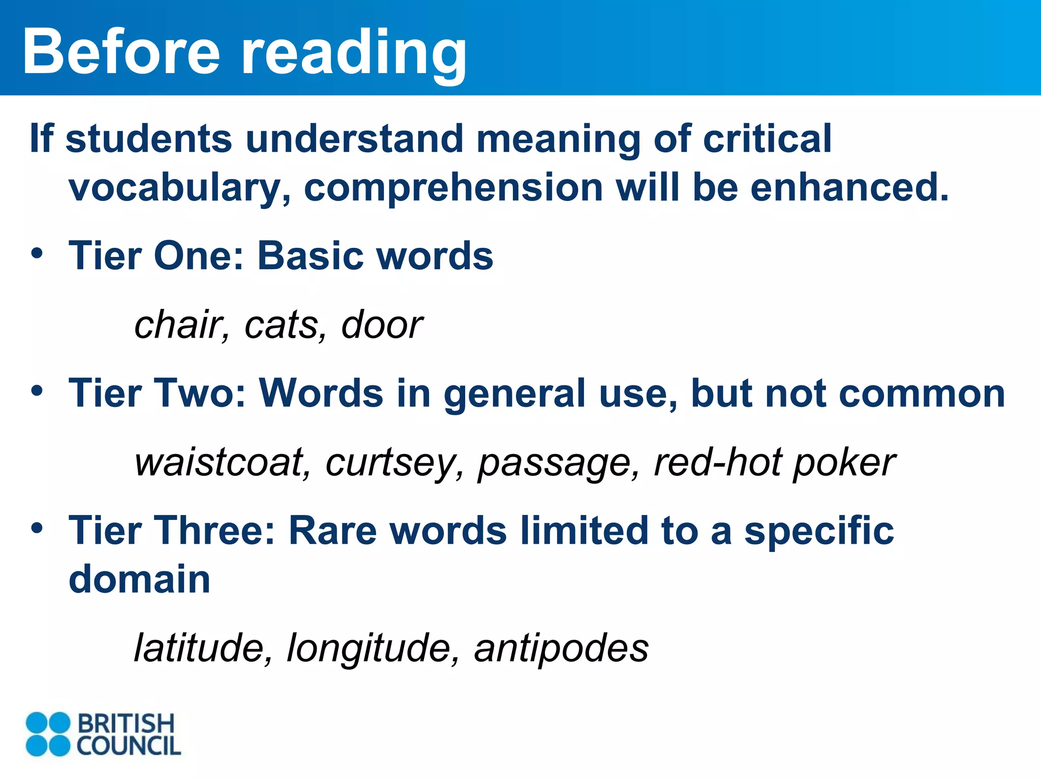 Before reading
If students understand meaning of critical
vocabulary, comprehension will be enhanced.

• Tier One: Basic words
chair, cats, door

• Tier Two: Words in general use, but not common
waistcoat, curtsey, passage, red-hot poker

• Tier Three: Rare words limited to a specific
domain
latitude, longitude, antipodes

 