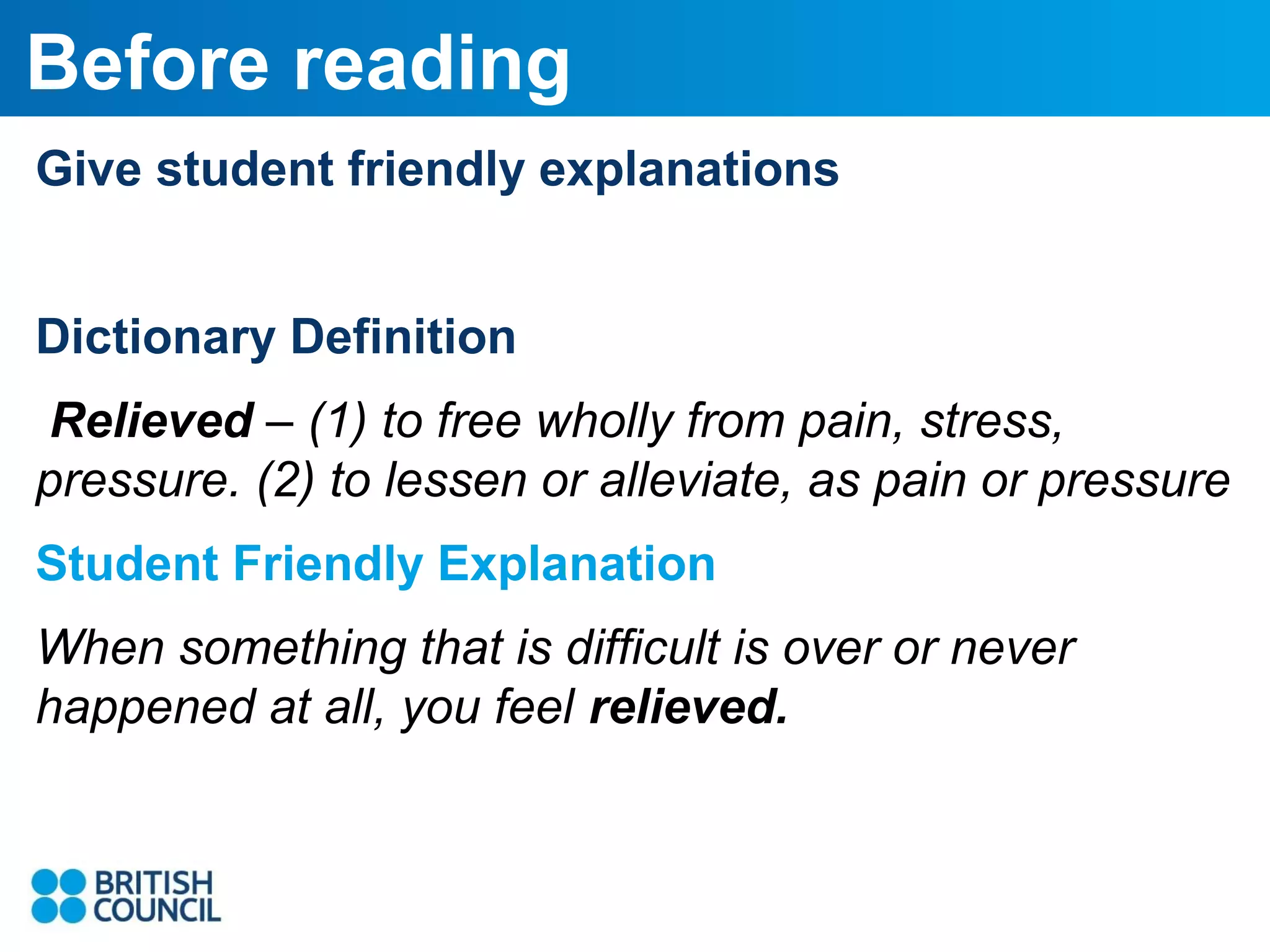 Before reading
Give student friendly explanations
Dictionary Definition
Relieved – (1) to free wholly from pain, stress,
pressure. (2) to lessen or alleviate, as pain or pressure
Student Friendly Explanation
When something that is difficult is over or never
happened at all, you feel relieved.

 