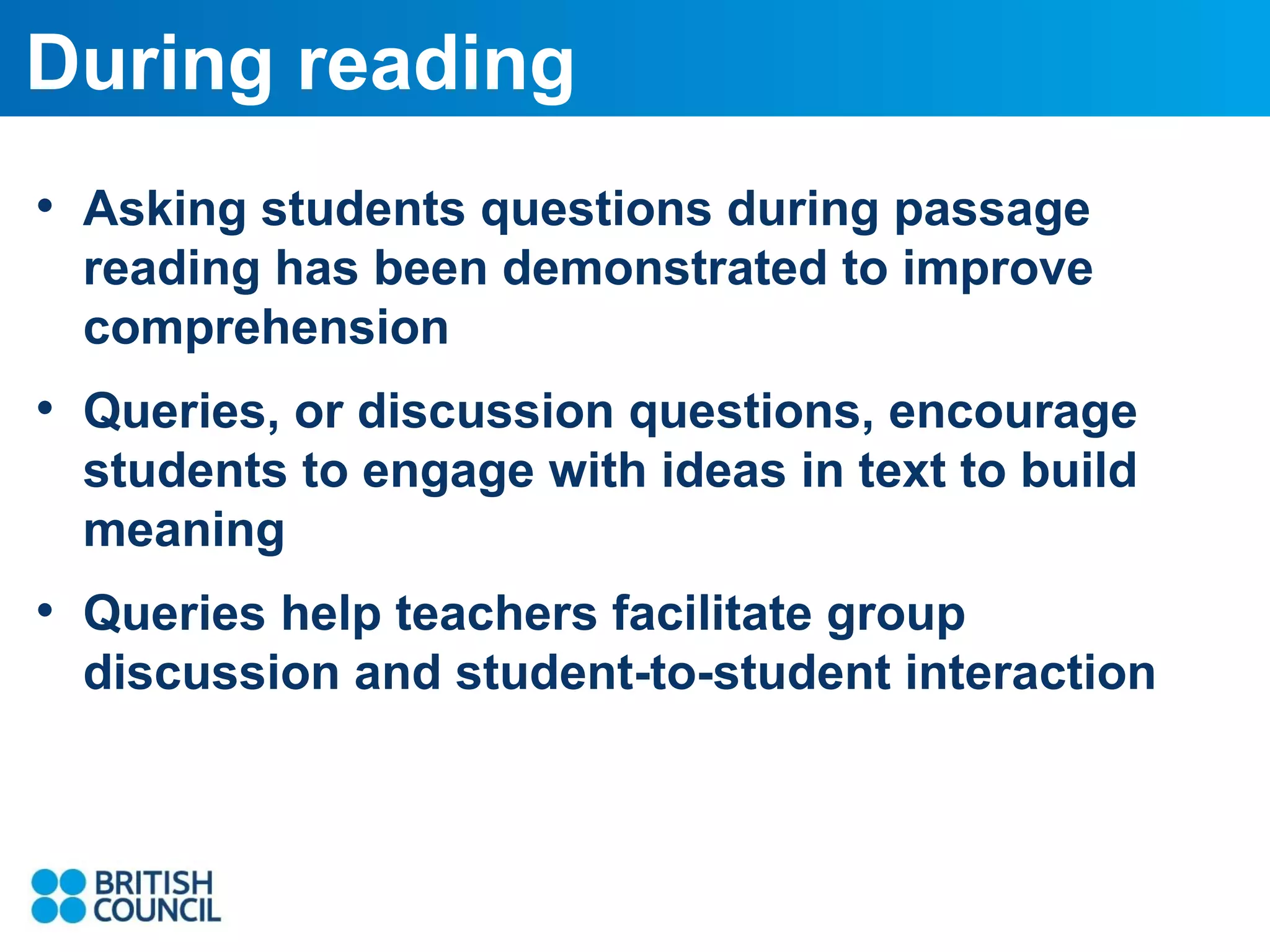 During reading
• Asking students questions during passage
reading has been demonstrated to improve
comprehension

• Queries, or discussion questions, encourage
students to engage with ideas in text to build
meaning

• Queries help teachers facilitate group
discussion and student-to-student interaction

 