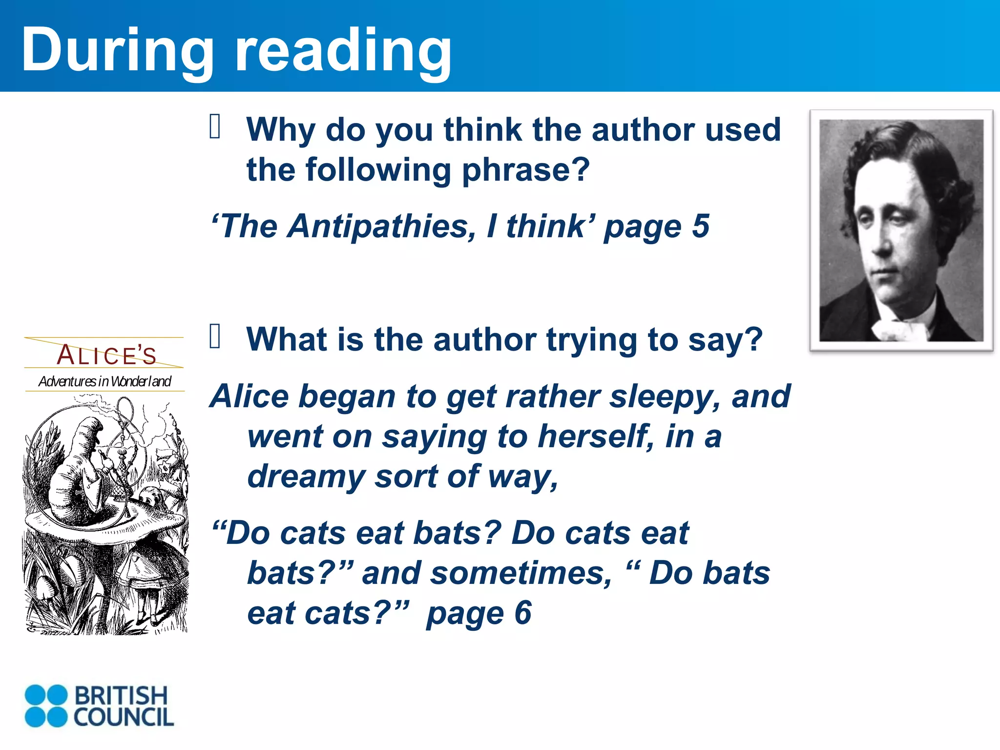 During reading
 Why do you think the author used
the following phrase?
‘The Antipathies, I think’ page 5

A L I C E’S
Adventures inW
onderland

s

 What is the author trying to say?
digital edition to that of the
original. After weeks of toil he
created an exact replica of the
original! The book was added
to VolumeOne’s print-ondemand offering. While a PDF
version is offered on various
portals of the Net, BookVirtual
took the project to heart and
added its interface designs and
programming. Welcome to the
world’s most precise all-digital
replica of the world’s most
famous children’s book. Thank
you, Peter.

Alice began to get rather sleepy, and
went on saying to herself, in a
dreamy sort of way,
BookVirtual ™

Books made Virtual. Books made well.

s

www.bookvirtual.com

“Do cats eat bats? Do cats eat
bats?” and sometimes, “ Do bats
eat cats?” page 6
NAVIGATE

s
s

CONTROL

e

CLOSE THE BOOK
TURN THE PAGE

BY LEWIS CARROLL

I LLUSTRATED BY JOHN TENNIEL

 