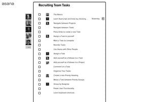 Complete
Task 2
add notes
Assignee
Projects
Due Date
Tags | Attach a File
Followers
Activity Feed
Stephanie Hornung
Blog Post Roadmap
Jackie B Jack S
Stephanie H Theresa S
Justin R Kenny Z
Thursday
Unfollow
×
Stephanie Hornung created task. Jul 20
Stephanie Hornung added to Blog Post Roadmap. Jul 20
Jack Stahl
this sounds AWESOME btw good example of a
different but related kind of blog post:
http://www.artypapers.com/ap.log...
Jul 21 at 12:08am
Jul 21 at 9:51pm
Justin Rosenstein
YESPLZ! Great idea.
Kenny Van Zant
Agreed. I'm not sure when the timing of the ﬁrst
visual design will get pushed, but I think this would
be an ideal post right after we've pushed out some
of the changes (or maybe even right before, to set
PERSONAL
MEEBO
SPECIAL KAMP
ASANA
Getting Started
New Project Launch
New Ad Campaign
Website Redesign
Conference Planning
List Fun
Project Project
Interior Design
Wooty Woot
Office Coordination
PROJECTS TAGS PEOPLE
Assigned to Me 3
New  
Unfollow  
1
2
3
4
5
6
7
8
9
10
11
12
13
14
15
16
17
18
19
Priority Assignee Show All » Collapse All Archive New 
Stephanie H
Stephanie H
Jackie B
Stephanie H
Recruiting Team Tasks
Yesterday
The Basics:
Learn Asana tips and tricks by checking ...
Navigate between Projects
Navigate between Tasks
Press Enter to create a new Task
Assign a Task to yourself
Mark a Task as complete
Reorder Tasks
Use Asana with Other People:
Assign a Task
Add yourself as a follower to a Task
Add yourself as a follower to a Project
Comment on a Task
Organize Your Tasks:
Create a new Priority Heading
Move a Task between Priority Groups
Group by Assignee
Power User Functionality:
Learn keyboard shortcuts
+ Add
 