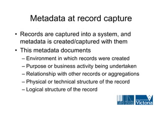 Metadata at record capture
• Records are captured into a system, and
  metadata is created/captured with them
• This metadata documents
  – Environment in which records were created
  – Purpose or business activity being undertaken
  – Relationship with other records or aggregations
  – Physical or technical structure of the record
  – Logical structure of the record
 