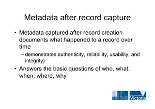Metadata after record capture
• Metadata captured after record creation
  documents what happened to a record over
  time
  – demonstrates authenticity, reliability, usability, and
    integrity)
• Answers the basic questions of who, what,
  when, where, why
 